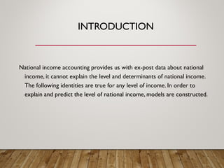 INTRODUCTION
National income accounting provides us with ex-post data about national
income, it cannot explain the level and determinants of national income.
The following identities are true for any level of income. In order to
explain and predict the level of national income, models are constructed.
 