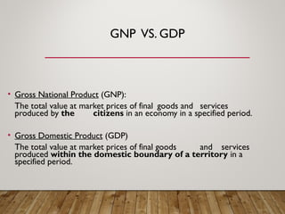 GNP VS. GDP
• Gross National Product (GNP):
The total value at market prices of final goods and services
produced by the citizens in an economy in a specified period.
• Gross Domestic Product (GDP)
The total value at market prices of final goods and services
produced within the domestic boundary of a territory in a
specified period.
 