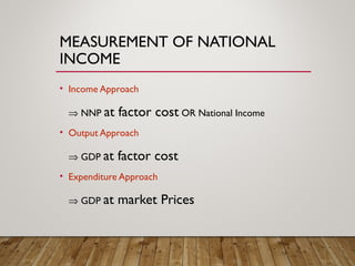 MEASUREMENT OF NATIONAL
INCOME
• Income Approach
⇒ NNP at factor cost OR National Income
• Output Approach
⇒ GDP at factor cost
• Expenditure Approach
⇒ GDP at market Prices
 