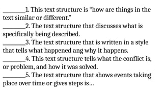 _________1. This text structure is “how are things in the
text similar or different.”
_________2. The text structure that discusses what is
specifically being described.
_________3. The text structure that is written in a style
that tells what happened ang why it happens.
_________4. This text structure tells what the conflict is,
or problem, and how it was solved.
_________5. The text structure that shows events taking
place over time or gives steps is…
 