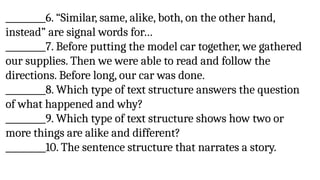 _________6. “Similar, same, alike, both, on the other hand,
instead” are signal words for…
_________7. Before putting the model car together, we gathered
our supplies. Then we were able to read and follow the
directions. Before long, our car was done.
_________8. Which type of text structure answers the question
of what happened and why?
_________9. Which type of text structure shows how two or
more things are alike and different?
_________10. The sentence structure that narrates a story.
 