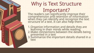 Why is Text Structure
Important?
The readers can significantly improve their
comprehension and retention of information
when they can identify and recognize the text
structure of a text. It can also help them:
1.Organize information and details they are
learning in their minds while reading.
2.Make connections between the details being
presented in a text
3.Summarize the important details shared in a
text
 