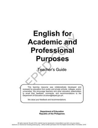 D
EPED
C
O
PY
i
English for
Academic and
Professional
Purposes
Teacher’s Guide
Department of Education
Republic of the Philippines
This learning resource was collaboratively developed and
reviewed by educators from public and private schools, colleges, and/or
universities. We encourage teachers and other education stakeholders
to email their feedback, comments, and recommendations to the
Department of Education at action@deped.gov.ph.
We value your feedback and recommendations.
All rights reserved. No part of this material may be reproduced or transmitted in any form or by any means -
electronic or mechanical including photocopying – without written permission from the DepEd Central Office. First Edition, 2016
 