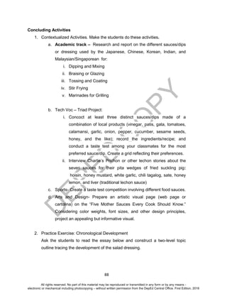 D
EPED
C
O
PY
88
Concluding Activities
1. Contextualized Activities. Make the students do these activities.
a. Academic track – Research and report on the different sauces/dips
or dressing used by the Japanese, Chinese, Korean, Indian, and
Malaysian/Singaporean for:
i. Dipping and Mixing
ii. Braising or Glazing
iii. Tossing and Coating
iv. Stir Frying
v. Marinades for Grilling
b. Tech Voc – Triad Project:
i. Concoct at least three distinct sauces/dips made of a
combination of local products (vinegar, patis, gata, tomatoes,
calamansi, garlic, onion, pepper, cucumber, sesame seeds,
honey, and the like); record the ingredients/recipe; and
conduct a taste test among your classmates for the most
preferred sauce/dip. Create a grid reflecting their preferences.
ii. Interview Charlie’s Prichon or other lechon stories about the
seven sauces for their pita wedges of fried suckling pig:
hoisin, honey mustard, white garlic, chili tagalog, sate, honey
lemon, and liver (traditional lechon sauce)
c. Sports- Create a taste test competition involving different food sauces.
d. Arts and Design- Prepare an artistic visual page (web page or
cartolina) on the “Five Mother Sauces Every Cook Should Know.”
Considering color weights, font sizes, and other design principles,
project an appealing but informative visual.
2. Practice Exercise: Chronological Development
Ask the students to read the essay below and construct a two-level topic
outline tracing the development of the salad dressing.
All rights reserved. No part of this material may be reproduced or transmitted in any form or by any means -
electronic or mechanical including photocopying – without written permission from the DepEd Central Office. First Edition, 2016
 