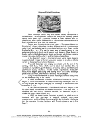 D
EPED
C
O
PY
89
History of Salad Dressings
Salad dressings have a long and colorful history, dating back to
ancient times. The Babylonians used oil and vinegar for dressing greens
nearly 2,000 years ago. Egyptians favored a salad dressed with oil,
vinegar and Asian spices. Mayonnaise is said to have made its debut at a
French Nobleman’s table over 200 years ago.
Salads were favorites in the great courts of European Monarchs.
Royal chefs often combined as many as 35 ingredients in one enormous
salad bowl, and included exotic green ingredients such as flower petals.
England’s King Henry IV's favorite salad was a tossed mixture of new
potatoes (boiled and diced), sardines and herb dressing. Mary, Queen of
Scots, preferred boiled celery root diced and tossed with lettuce, creamy
mustard dressing, truffles, chervil and hard-cooked egg slices.
In the twentieth century, Americans began using basic dressing
ingredients (oil, vinegar or lemon juice, and spices) to create an infinite
variety of dressings to complement salads.
Prepared dressings were largely unavailable until the turn of the
century. Until then, home chefs had to start from scratch. Due to
variations in ingredients, partly because of lacking storage conditions and
year-round supply sources), results varied significantly. Gradually,
restaurants began packaging and selling their consistent dressings
product to customers, and the salad dressing industry began.
Many of the major brands of salad dressings available today were
on the market as early as the 1920’s.
In 1896, Joe Marzetti opened a restaurant in Columbus, OH and
began to serve his customers a variety of dressings developed from old
country recipes. He began packaging his dressings to sell to restaurant
customers in 1919.
In 1912 Richard Hellmann, a deli owner in New York, began to sell
his blue ribbon mayonnaise in wooden containers. One year later, in
response to a very strong consumer demand, Mr. Hellmann began to
market the mayonnaise in glass jars.
In 1925, the Kraft Cheese Company entered the salad products
business with the purchase of several regional mayonnaise
manufacturers and the Milani Company (which led to Kraft’s initial entry
into the pourable dressing business with French dressing as its first
flavor).
All rights reserved. No part of this material may be reproduced or transmitted in any form or by any means -
electronic or mechanical including photocopying – without written permission from the DepEd Central Office. First Edition, 2016
 