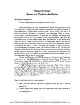 D
EPED
C
O
PY
91
“Mercury Pollution”
Causes and Effects for Clarification
Motivational Introduction
Provide the students with this background Information:
Minamata disease (M. d.) is methylmercury (MeHg) poisoning that occurred
in humans who ingested fish and shellfish contaminated by MeHg discharged in
waste water from a chemical plant (Chisso Co. Ltd.). It was in May 1956, that M. d.
was first officially “discovered” in Minamata City, south-west region of Japan’s
Kyushu Island. The marine products in Minamata Bay displayed high levels of Hg
contamination (5.61 to 35.7 ppm). The Hg content in hair of patients, their family and
inhabitants of the Shiranui Sea coastline were also detected at high levels of Hg
(max. 705 ppm). Typical symptoms of M. d. are as follows: sensory disturbances
(glove and stocking type), ataxia, dysarthria, constriction of the visual field, auditory
disturbances and tremor. Further, the fetus was poisoned by MeHg when their
mothers ingested contaminated marine life (named congenital M. d.). The symptoms
of patients were serious, and extensive lesions of the brain were observed. While the
number of grave cases with acute M. d. in the initial stage was decreasing, the
number of chronic M. d. patients who manifested symptoms gradually over an
extended period of time was on the increase.
For the past 36 years, over 17,000 people from Kumamoto and Kagoshima
prefectures have claimed to have been Minamata disease victims. Of these, 1,408
have passed away, but even before the official discovery of Minamata disease,
caused by Chisso Company, many had died from it.
In 1964 Minamata disease also broke out along the Agano River in Niigata
prefecture, where the Showa Denko Corporation used the same production process.
Elsewhere in the world, damage to health due to mercury pollution from factories has
also been reported along the Songhua (Sungari) River in China, and in Canada. And
in recent years rivers and lakes polluted by mercury in the Amazon and Tanzania
have created serious health problems.
Make the students reflect on these questions:
1. How certain are we that the fish and shellfish we eat are free of mercury
poisoning?
2. Are the people near mining areas and coal plants aware of the dangers of
mercury pollution?
All rights reserved. No part of this material may be reproduced or transmitted in any form or by any means -
electronic or mechanical including photocopying – without written permission from the DepEd Central Office. First Edition, 2016
 