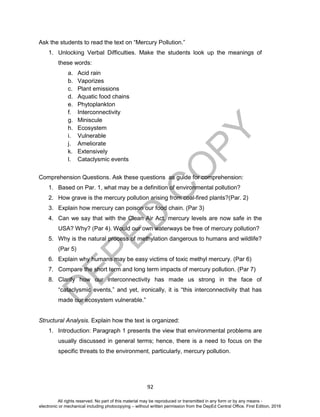 D
EPED
C
O
PY
92
Ask the students to read the text on “Mercury Pollution.”
1. Unlocking Verbal Difficulties. Make the students look up the meanings of
these words:
a. Acid rain
b. Vaporizes
c. Plant emissions
d. Aquatic food chains
e. Phytoplankton
f. Interconnectivity
g. Miniscule
h. Ecosystem
i. Vulnerable
j. Ameliorate
k. Extensively
l. Cataclysmic events
Comprehension Questions. Ask these questions as guide for comprehension:
1. Based on Par. 1, what may be a definition of environmental pollution?
2. How grave is the mercury pollution arising from coal-fired plants?(Par. 2)
3. Explain how mercury can poison our food chain. (Par 3)
4. Can we say that with the Clean Air Act, mercury levels are now safe in the
USA? Why? (Par 4). Would our own waterways be free of mercury pollution?
5. Why is the natural process of methylation dangerous to humans and wildlife?
(Par 5)
6. Explain why humans may be easy victims of toxic methyl mercury. (Par 6)
7. Compare the short term and long term impacts of mercury pollution. (Par 7)
8. Clarify how our interconnectivity has made us strong in the face of
“cataclysmic events,” and yet, ironically, it is “this interconnectivity that has
made our ecosystem vulnerable.”
Structural Analysis. Explain how the text is organized:
1. Introduction: Paragraph 1 presents the view that environmental problems are
usually discussed in general terms; hence, there is a need to focus on the
specific threats to the environment, particularly, mercury pollution.
All rights reserved. No part of this material may be reproduced or transmitted in any form or by any means -
electronic or mechanical including photocopying – without written permission from the DepEd Central Office. First Edition, 2016
 