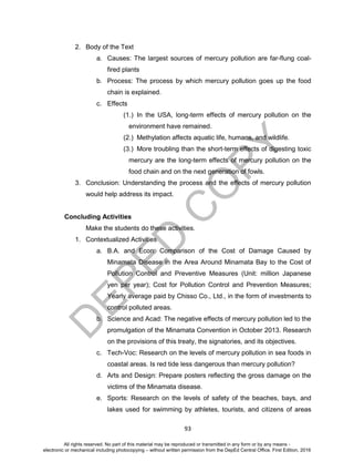 D
EPED
C
O
PY
93
2. Body of the Text
a. Causes: The largest sources of mercury pollution are far-flung coal-
fired plants
b. Process: The process by which mercury pollution goes up the food
chain is explained.
c. Effects
(1.) In the USA, long-term effects of mercury pollution on the
environment have remained.
(2.) Methylation affects aquatic life, humans, and wildlife.
(3.) More troubling than the short-term effects of digesting toxic
mercury are the long-term effects of mercury pollution on the
food chain and on the next generation of fowls.
3. Conclusion: Understanding the process and the effects of mercury pollution
would help address its impact.
Concluding Activities
Make the students do these activities.
1. Contextualized Activities
a. B.A. and Econ: Comparison of the Cost of Damage Caused by
Minamata Disease in the Area Around Minamata Bay to the Cost of
Pollution Control and Preventive Measures (Unit: million Japanese
yen per year); Cost for Pollution Control and Prevention Measures;
Yearly average paid by Chisso Co., Ltd., in the form of investments to
control polluted areas.
b. Science and Acad: The negative effects of mercury pollution led to the
promulgation of the Minamata Convention in October 2013. Research
on the provisions of this treaty, the signatories, and its objectives.
c. Tech-Voc: Research on the levels of mercury pollution in sea foods in
coastal areas. Is red tide less dangerous than mercury pollution?
d. Arts and Design: Prepare posters reflecting the gross damage on the
victims of the Minamata disease.
e. Sports: Research on the levels of safety of the beaches, bays, and
lakes used for swimming by athletes, tourists, and citizens of areas
All rights reserved. No part of this material may be reproduced or transmitted in any form or by any means -
electronic or mechanical including photocopying – without written permission from the DepEd Central Office. First Edition, 2016
 