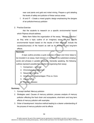D
EPED
C
O
PY
94
near coal plants and gold and nickel mining. Prepare a grid detailing
the levels of safety and pollution of these various areas.
f. IA and IT – Create a mixed graphic design emphasizing the dangers
of air pollution/mercury pollution
2. Practice Exercise
Ask the students to research on a specific environmental hazard
which Filipinos should address.
Make them follow the organization of the essay, “Mercury Pollution,”
as they write a topic outline of an imaginary essay on that specific
environmental hazard based on the results of their research. Include the
cause(s)/source(s) of the hazard as well as its short-term and long-term
effects.
Reminder
A topic outline provides a quick overview of major and minor ideas to
be included in an essay. Each division or member of the subdivision employs
words and phrases in parallel structures. Generally speaking, the following
outlines represent possible frameworks for organizing their essay:
1. Comparison – contrast
2. Chronological arrangement
3. Sequential ordering
4. Advantages - disadvantages / Pros vs. Cons
5. Cause - effect
6. Problem - solution
Summary
1. Concept clarified: Mercury pollution
2. Strategies used: Causes of mercury pollution; process analysis of mercury
pollution affecting the food chain and ecosystems; short-term and long term
effects of mercury pollution with examples.
3. Order of development: Inductive method leading to a clearer understanding of
the process of mercury pollution and its effects
All rights reserved. No part of this material may be reproduced or transmitted in any form or by any means -
electronic or mechanical including photocopying – without written permission from the DepEd Central Office. First Edition, 2016
 