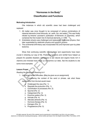 D
EPED
C
O
PY
95
“Hormones in the Body”
Classification and Functions
Motivating Introduction
Cite instances in which old scientific views had been challenged and
replaced:
1. All matter was once thought to be composed of various combinations of
classical elements (most famously: air, earth, fire, and water). This was finally
refuted by Antoine Lavoisier's publication of Elements of Chemistry, which
contained the first modern list of chemical elements, in 1789.
2. Aristotelian physics was challenged and replaced by Newtonian physics, then
later superseded by relativistic physics and quantum physics.
3. The continental drift theory was incorporated into and improved upon by plate
tectonics.
Show that continuing scientific investigations and experiments have been
crucial in directing our way of life. Predicting typhoons and rainfall have helped us
prepare for possible disasters. Campaigns to eat natural and organic foods rich in
vitamins and minerals have made us re-examine our diets. Ask the students to cite
some more examples.
Lesson Proper
Reading the Essay and Reacting to It
1. Unlocking Verbal Difficulties. (May be given as an assignment)
Considering the context of the word or phrase, ask what these
expressions from the text would mean:
a. Challenged the view (Par. 1)
b. Regulate the production (Par. 1)
c. Coordination of processes (Par. 2)
d. Spurred (Par. 2)
e. Categorized (Par. 3)
f. Exocrine system (Par. 3)
g. Intricate (Par. 4)
h. Alleviate ailments (Par. 4)
i. Hormone therapy (Par. 5)
j. Estrogen (Par. 5)
k. Progesterone (Par. 5)
All rights reserved. No part of this material may be reproduced or transmitted in any form or by any means -
electronic or mechanical including photocopying – without written permission from the DepEd Central Office. First Edition, 2016
 