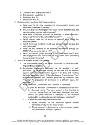 D
EPED
C
O
PY
96
l. Tempered their enthusiasm (Par. 5)
m. Pathologically small (Par. 6)
n. Foolhardy (Par. 6)
o. Dispense it (Par. 6)
2. Comprehension questions. Ask these questions.
a. What was the old view regarding the communication system and
behavioral processes in the body?
b. How was this view challenged? How was it proven that chemicals, not
nerve impulses, spurred body processes?
c. What kinds of definition are used for “hormone” to replace secretin?
Why would “hormone” be preferred to “secretin’?
d. Which glands make up the endocrine system? What about the
exocrine system?
e. Which hormonal functions would you consider “less obvious but
difficult to track?”
f. What are the functions of the hormone replacement therapy (or
HRT)? What are some risks of HRT?
g. When are human growth hormone (HGH) treatments given? Why
should physicians and researchers be very careful about prescribing
human growth hormones?
3. Structural Analysis. Explain the following:
a. The main idea or thesis of the essay: Hormones, not nerve impulses,
regulate body processes.
b. Introduction: Background information on the regulators of body
processes. By the twentieth century the old view that the nervous
system controlled communication system in the body and resulting
behavior was challenged by William Bayliss and Ernest Starling. Their
experiments showed that secretin produced by intestinal cells
“regulate the production of chemicals in a different organ, the
pancreas.”
c. Body: Definition, Classification, and Functions of Hormones.
1.) Explain the definition. Coordination of processes could be done
by chemicals alone. The term applied to the chemical is
“hormone,” derived from the Greek word “hormone,” to excite.
Hence, the formal definition of “hormone” as “the chemical
produced by one tissue to make things happen elsewhere.”
2.) Classification or Categories of Hormones
a.) Those produced by the endocrine system secrete
hormones directly into the blood stream.
b.) Those produced by the exocrine system are used outside
the bloodstream, mainly for digestion.
All rights reserved. No part of this material may be reproduced or transmitted in any form or by any means -
electronic or mechanical including photocopying – without written permission from the DepEd Central Office. First Edition, 2016
 