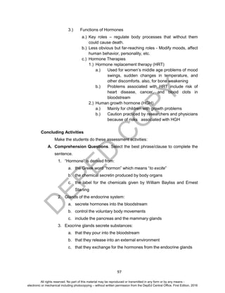 D
EPED
C
O
PY
97
3.) Functions of Hormones
a.) Key roles – regulate body processes that without them
could cause death.
b.) Less obvious but far-reaching roles - Modify moods, affect
human behavior, personality, etc.
c.) Hormone Therapies
1.) Hormone replacement therapy (HRT)
a.) Used for women’s middle age problems of mood
swings, sudden changes in temperature, and
other discomforts. also, for bone weakening
b.) Problems associated with HRT include risk of
heart disease, cancer, and blood clots in
bloodstream
2.) Human growth hormone (HGH)
a.) Mainly for children with growth problems
b.) Caution practiced by researchers and physicians
because of risks associated with HGH
Concluding Activities
Make the students do these assessment activities:
A. Comprehension Questions. Select the best phrase/clause to complete the
sentence.
1. “Hormone” is derived from:
a. the Greek word “hormon” which means “to excite”
b. the chemical secretin produced by body organs
c. the label for the chemicals given by William Bayliss and Ernest
Starling
2. Glands of the endocrine system:
a. secrete hormones into the bloodstream
b. control the voluntary body movements
c. include the pancreas and the mammary glands
3. Exocrine glands secrete substances:
a. that they pour into the bloodstream
b. that they release into an external environment
c. that they exchange for the hormones from the endocrine glands
All rights reserved. No part of this material may be reproduced or transmitted in any form or by any means -
electronic or mechanical including photocopying – without written permission from the DepEd Central Office. First Edition, 2016
 