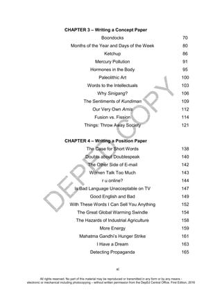 D
EPED
C
O
PY
xi
CHAPTER 3 – Writing a Concept Paper
Boondocks 70
Months of the Year and Days of the Week 80
Ketchup 86
Mercury Pollution 91
Hormones in the Body 95
Paleolithic Art 100
Words to the Intellectuals 103
Why Sinigang? 106
The Sentiments of Kundiman 109
Our Very Own Arnis 112
Fusion vs. Fission 114
Things: Throw Away Society 121
CHAPTER 4 – Writing a Position Paper
The Case for Short Words 138
Doubts about Doublespeak 140
The Other Side of E-mail 142
Women Talk Too Much 143
r u online? 144
Is Bad Language Unacceptable on TV 147
Good English and Bad 149
With These Words I Can Sell You Anything 152
The Great Global Warming Swindle 154
The Hazards of Industrial Agriculture 158
More Energy 159
Mahatma Gandhi’s Hunger Strike 161
I Have a Dream 163
Detecting Propaganda 165
All rights reserved. No part of this material may be reproduced or transmitted in any form or by any means -
electronic or mechanical including photocopying – without written permission from the DepEd Central Office. First Edition, 2016
 