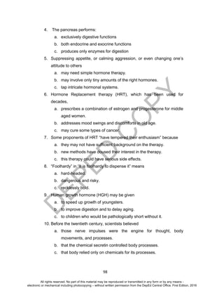 D
EPED
C
O
PY
98
4. The pancreas performs:
a. exclusively digestive functions
b. both endocrine and exocrine functions
c. produces only enzymes for digestion
5. Suppressing appetite, or calming aggression, or even changing one’s
attitude to others
a. may need simple hormone therapy.
b. may involve only tiny amounts of the right hormones.
c. tap intricate hormonal systems.
6. Hormone Replacement therapy (HRT), which has been used for
decades,
a. prescribes a combination of estrogen and progesterone for middle
aged women.
b. addresses mood swings and discomforts in old age.
c. may cure some types of cancer.
7. Some proponents of HRT “have tempered their enthusiasm” because
a. they may not have sufficient background on the therapy.
b. new methods have doused their interest in the therapy.
c. this therapy could have serious side effects.
8. “Foolhardy” in “It is foolhardy to dispense it” means
a. hard-headed.
b. dangerous and risky.
c. recklessly bold.
9. Human growth hormone (HGH) may be given
a. to speed up growth of youngsters.
b. to improve digestion and to delay aging.
c. to children who would be pathologically short without it.
10. Before the twentieth century, scientists believed
a. those nerve impulses were the engine for thought, body
movements, and processes.
b. that the chemical secretin controlled body processes.
c. that body relied only on chemicals for its processes.
All rights reserved. No part of this material may be reproduced or transmitted in any form or by any means -
electronic or mechanical including photocopying – without written permission from the DepEd Central Office. First Edition, 2016
 