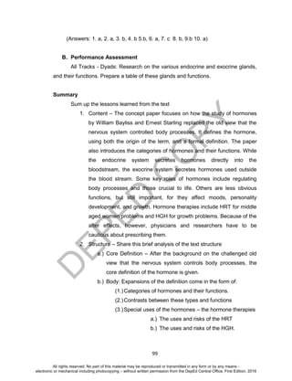 D
EPED
C
O
PY
99
(Answers: 1. a, 2. a, 3. b, 4. b 5.b, 6. a, 7. c 8. b, 9.b 10. a)
B. Performance Assessment
All Tracks - Dyads: Research on the various endocrine and exocrine glands,
and their functions. Prepare a table of these glands and functions.
Summary
Sum up the lessons learned from the text
1. Content – The concept paper focuses on how the study of hormones
by William Bayliss and Ernest Starling replaced the old view that the
nervous system controlled body processes. It defines the hormone,
using both the origin of the term, and a formal definition. The paper
also introduces the categories of hormones and their functions. While
the endocrine system secretes hormones directly into the
bloodstream, the exocrine system secretes hormones used outside
the blood stream. Some key roles of hormones include regulating
body processes and those crucial to life. Others are less obvious
functions, but still important, for they affect moods, personality
development, and growth. Hormone therapies include HRT for middle
aged women problems and HGH for growth problems. Because of the
after effects, however, physicians and researchers have to be
cautious about prescribing them.
2. Structure – Share this brief analysis of the text structure
a.) Core Definition – After the background on the challenged old
view that the nervous system controls body processes, the
core definition of the hormone is given.
b.) Body: Expansions of the definition come in the form of:
(1.)Categories of hormones and their functions.
(2.)Contrasts between these types and functions
(3.)Special uses of the hormones – the hormone therapies
a.) The uses and risks of the HRT
b.) The uses and risks of the HGH.
All rights reserved. No part of this material may be reproduced or transmitted in any form or by any means -
electronic or mechanical including photocopying – without written permission from the DepEd Central Office. First Edition, 2016
 