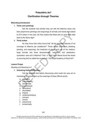 D
EPED
C
O
PY
100
“Paleolithic Art”
Clarification through Theories
Motivating Introduction
1. Think cave paintings
Ask the students how familiar they are with the Altamira caves and
their polychrome paintings and engravings of animals and hands that extend
to 270 meters in the cave. Do they realize that these arts on cave walls date
back to the Stone Age?
2. Think further
Do they know that critics found that “all the essential features of art
converge at Altamira par excellence?” Those artistic techniques (drawing,
painting, and engraving), the treatment of shape and use of the medium,
large formats and three dimensionality, naturalism and abstraction,
symbolism: were all in Altamira? That in 1934 Henri Moore found the works
so stunning that he called the ancient art “the Royal Academy of Rock Art?”
Lesson Proper
Reading and Reacting to It.
1. Unlocking Verbal Difficulties
Tell the students that before discovering what made the cave art so
impressive, they must look up the meanings of these difficult words:
a. paleolithic
b. inaccessibility
c. remoteness
d. hypothesized
e. reconstruct
f. discredited
g. enigma
h. contemporaneous
i. concave
j. convex
k. polychrome
l. occasionally
All rights reserved. No part of this material may be reproduced or transmitted in any form or by any means -
electronic or mechanical including photocopying – without written permission from the DepEd Central Office. First Edition, 2016
 