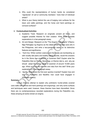D
EPED
C
O
PY
102
b. Why could the representations of human hands be considered
“signatures” of cult or community members,” more than of individual
artists?
c. What is your theory behind the use of bulging rock surfaces for the
bison and cattle paintings, and the horse and hand paintings on
concave surfaces?
2. Contextualized Activities
a. Academic Track: Research on enigmatic ancient art forms, and
suggest possible theories for their creation. Write these possible
explanations in a two-paragraph essay.
b. Art and Design: Research on the "The Angono Petroglyphs" (Filipino:
Mga Petroglipo ng Angono) as the oldest known ancient cave arts in
the Philippines, and write a two-paragraph essay on its distinctive
features and significance.
c. Tech-Voc: While nutrition science and the media are bombarding us
with novelty diet plans and healthy eating secrets, would the answers
lie in the Stone Age ancestors’ or Caveman Diet? Explain what the
Paleolithic Diet (or Paleo), Stone Age, or Warrior diet is, and why we
should adopt the eating habits of cavemen of around 10,000 years
ago. What could be the benefits and risks from this diet? Write your
explanation in a two-paragraph essay.
d. Sports: What is/are the first ever sport(s) invented? Explain how and
why the Paleolithic and Neolithic men could have engaged in
this/these sport(s).
Summary
Various theories attempt to explain why prehistoric hunter-artists covered
cave walls with animal and hand paintings and engravings, and why some surfaces
and techniques were used; however, these theories have been discredited. Since
there are no contemporaneous recorded explanations during the Paleolithic era,
these amazing art works remain an enigma.
All rights reserved. No part of this material may be reproduced or transmitted in any form or by any means -
electronic or mechanical including photocopying – without written permission from the DepEd Central Office. First Edition, 2016
 