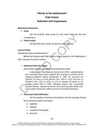 D
EPED
C
O
PY
103
“Words to the Intellectuals”
Fidel Castro
Definition with Expansions
Motivating Introduction
1. Think.
Ask the students what comes to mind when they hear the term
“revolutionary.”
2. Think Further.
Do they think that an artist can also be a revolutionary?
Lesson Proper
Reading the Essay and Reacting to It.
Before the students read Fidel Castro’s famous speech to the intellectuals in
1961, introduce the author to them.
1. Getting to Know the Author
Share these important data about the revolutionary author:
Cuban leader Fidel Alejandro Castro Ruiz (1926- ) established the
first communist state in that continent after leading an overthrow of the
Fulgencio Batista’s military dictatorship in 1959. He governed the
Republic of Cuba as Prime Minister from 1959 to 1976, and then as
President from 1976 to 2008, or until he handed off power to his
younger brother Raúl in 2008. “Although Castro’s rule successfully
reduced illiteracy, stamped out racism and improved public health care,
it was widely criticized for stifling economic and political freedoms.”
2. Unlocking Verbal Difficulties
Ask the students to familiarize themselves with the meanings of these
terms as they are used in the essay:
a. exploited
b. ideology
c. vanguard of the people
d. renounce
All rights reserved. No part of this material may be reproduced or transmitted in any form or by any means -
electronic or mechanical including photocopying – without written permission from the DepEd Central Office. First Edition, 2016
 