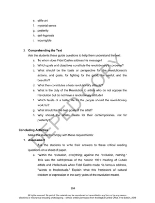 D
EPED
C
O
PY
104
e. stifle art
f. material sense
g. posterity
h. self-hypnosis
i. incorrigible
3. Comprehending the Text
Ask the students these guide questions to help them understand the text:
a. To whom does Fidel Castro address his message?
b. Which goals and objectives constitute the revolutionary’s concerns?
c. What should be the basis or perspective for the revolutionary’s
actions, and goals, for fighting for the good, the useful, and the
beautiful?
d. What then constitutes a truly revolutionary attitude?
e. What is the duty of the Revolution to artists who do not oppose the
Revolution but do not have a revolutionary attitude?
f. Which facets of a better life for the people should the revolutionary
work for?
g. What should be the twin goals of the artist?
h. Why should the artists create for their contemporaries, not for
posterity?
Concluding Activities
Make the students comply with these requirements:
1. Assessment
Ask the students to write their answers to these critical reading
questions on a sheet of paper.
a. "Within the revolution, everything; against the revolution, nothing."
This was the catchphrase of the historic 1961 meeting of Cuban
artists and intellectuals when Fidel Castro made his famous address,
"Words to Intellectuals." Explain what this framework of cultural
freedom of expression in the early years of the revolution meant.
All rights reserved. No part of this material may be reproduced or transmitted in any form or by any means -
electronic or mechanical including photocopying – without written permission from the DepEd Central Office. First Edition, 2016
 