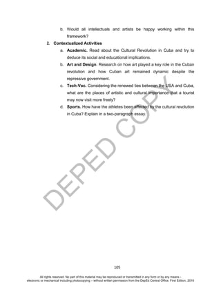 D
EPED
C
O
PY
105
b. Would all intellectuals and artists be happy working within this
framework?
2. Contextualized Activities
a. Academic. Read about the Cultural Revolution in Cuba and try to
deduce its social and educational implications.
b. Art and Design. Research on how art played a key role in the Cuban
revolution and how Cuban art remained dynamic despite the
repressive government.
c. Tech-Voc. Considering the renewed ties between the USA and Cuba,
what are the places of artistic and cultural importance that a tourist
may now visit more freely?
d. Sports. How have the athletes been affected by the cultural revolution
in Cuba? Explain in a two-paragraph essay.
All rights reserved. No part of this material may be reproduced or transmitted in any form or by any means -
electronic or mechanical including photocopying – without written permission from the DepEd Central Office. First Edition, 2016
 