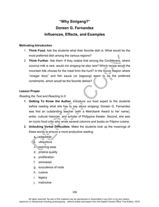 D
EPED
C
O
PY
106
“Why Sinigang?”
Doreen G. Fernandez
Influences, Effects, and Examples
Motivating Introduction
1. Think Food. Ask the students what their favorite dish is. What would be the
most preferred dish among the various regions?
2. Think Further. Ask them: If they realize that among the Cordillerans, where
coconut milk is rare, would not sinigang be also rare? Which recipe would the
mountain folk choose for the meat from the hunt? In the Ilocos Region where
“vinegar Iloco” and fish sauce (or bagoong) seem to be the preferred
condiments, which would be the favorite dishes?
Lesson Proper
Reading the Text and Reacting to It
1. Getting To Know the Author. Introduce our food expert to the students
before reading what she has to say about sinigang: Doreen G. Fernandez
was first an outstanding teacher (with a Metrobank Award to her name),
writer, cultural historian, and scholar of Philippine theater. Second, she was
an iconic food critic who wrote several columns and books on Filipino cuisine.
2. Unlocking Verbal Difficulties: Make the students look up the meanings of
these words to ensure a more productive reading:
a. adaptable
b. ubiquitous
c. teeming seas
d. pristine quality
e. proliferation
f. simmered
g. succulence of roots
h. cuisine
i. legacy
j. instinctive
All rights reserved. No part of this material may be reproduced or transmitted in any form or by any means -
electronic or mechanical including photocopying – without written permission from the DepEd Central Office. First Edition, 2016
 