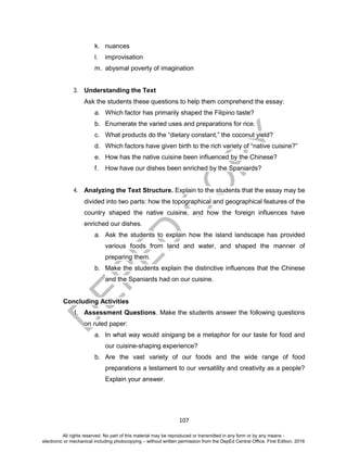 D
EPED
C
O
PY
107
k. nuances
l. improvisation
m. abysmal poverty of imagination
3. Understanding the Text
Ask the students these questions to help them comprehend the essay:
a. Which factor has primarily shaped the Filipino taste?
b. Enumerate the varied uses and preparations for rice.
c. What products do the “dietary constant,” the coconut yield?
d. Which factors have given birth to the rich variety of “native cuisine?”
e. How has the native cuisine been influenced by the Chinese?
f. How have our dishes been enriched by the Spaniards?
4. Analyzing the Text Structure. Explain to the students that the essay may be
divided into two parts: how the topographical and geographical features of the
country shaped the native cuisine, and how the foreign influences have
enriched our dishes.
a. Ask the students to explain how the island landscape has provided
various foods from land and water, and shaped the manner of
preparing them.
b. Make the students explain the distinctive influences that the Chinese
and the Spaniards had on our cuisine.
Concluding Activities
1. Assessment Questions. Make the students answer the following questions
on ruled paper:
a. In what way would sinigang be a metaphor for our taste for food and
our cuisine-shaping experience?
b. Are the vast variety of our foods and the wide range of food
preparations a testament to our versatility and creativity as a people?
Explain your answer.
All rights reserved. No part of this material may be reproduced or transmitted in any form or by any means -
electronic or mechanical including photocopying – without written permission from the DepEd Central Office. First Edition, 2016
 