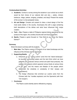 D
EPED
C
O
PY
108
Contextualized Activities:
a. Academic. Conduct a survey among the students in your school as to which
would be their choice of our national dish and why – adobo, chicken
barbecue, nilaga, paksiw, sinigang, pinakbet, and laing? Present the results
of the survey in a two-paragraph essay.
b. Art and Design. Compile and present to class a visual design of the five
most exotic dishes in the country. Accompany this with a page containing
brief descriptions of the dishes and what have influenced their recipe
creation.
c. Tech – Voc. Prepare a table of Philippine regional dishes specifying the top
product of the region, the corollary favorite dish and food preparation.
d. Sports. Prepare a game focused on “How Well do you Know Our Native
Dishes?”
Summary
Share this lesson summary with the students.
1. Main Idea. The Filipino cuisine is a product of our island landscape and the
influence of the Chinese and the Spaniards.
2. Supporting Details.
a. Influences on our “native cuisine” come from the “island landscape,”
its bountiful surrounding waters and the land (from which we have
gathered and produced various animal and plant food products), the
weather and seasons (which spawned various foods at various times
of the year), and the means and lifestyle of the people (which
determined the simplicity or complexity of their recipes and
preparations).
b. The foreign influences that enriched our cuisine came from the
Chinese (with the “noodles explosion) and the Spaniards (with their
“rich recipes”).
3. Conclusion
The Filipino cuisine identity seems reflected by sinigang.
All rights reserved. No part of this material may be reproduced or transmitted in any form or by any means -
electronic or mechanical including photocopying – without written permission from the DepEd Central Office. First Edition, 2016
 