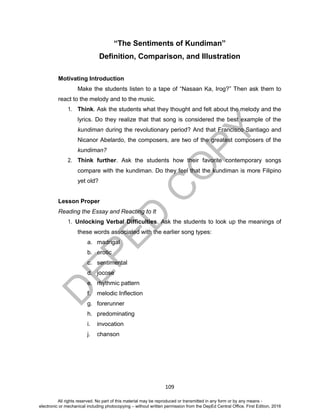 D
EPED
C
O
PY
109
“The Sentiments of Kundiman”
Definition, Comparison, and Illustration
Motivating Introduction
Make the students listen to a tape of “Nasaan Ka, Irog?” Then ask them to
react to the melody and to the music.
1. Think. Ask the students what they thought and felt about the melody and the
lyrics. Do they realize that that song is considered the best example of the
kundiman during the revolutionary period? And that Francisco Santiago and
Nicanor Abelardo, the composers, are two of the greatest composers of the
kundiman?
2. Think further. Ask the students how their favorite contemporary songs
compare with the kundiman. Do they feel that the kundiman is more Filipino
yet old?
Lesson Proper
Reading the Essay and Reacting to It
1. Unlocking Verbal Difficulties. Ask the students to look up the meanings of
these words associated with the earlier song types:
a. madrigal
b. erotic
c. sentimental
d. jocose
e. rhythmic pattern
f. melodic Inflection
g. forerunner
h. predominating
i. invocation
j. chanson
All rights reserved. No part of this material may be reproduced or transmitted in any form or by any means -
electronic or mechanical including photocopying – without written permission from the DepEd Central Office. First Edition, 2016
 