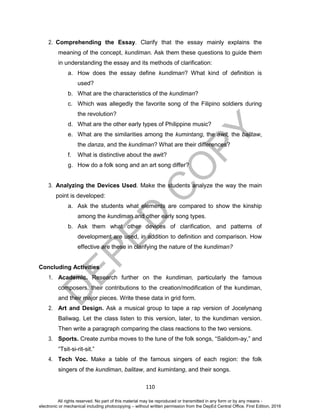 D
EPED
C
O
PY
110
2. Comprehending the Essay. Clarify that the essay mainly explains the
meaning of the concept, kundiman. Ask them these questions to guide them
in understanding the essay and its methods of clarification:
a. How does the essay define kundiman? What kind of definition is
used?
b. What are the characteristics of the kundiman?
c. Which was allegedly the favorite song of the Filipino soldiers during
the revolution?
d. What are the other early types of Philippine music?
e. What are the similarities among the kumintang, the awit, the balitaw,
the danza, and the kundiman? What are their differences?
f. What is distinctive about the awit?
g. How do a folk song and an art song differ?
3. Analyzing the Devices Used. Make the students analyze the way the main
point is developed:
a. Ask the students what elements are compared to show the kinship
among the kundiman and other early song types.
b. Ask them what other devices of clarification, and patterns of
development are used, in addition to definition and comparison. How
effective are these in clarifying the nature of the kundiman?
Concluding Activities
1. Academic. Research further on the kundiman, particularly the famous
composers, their contributions to the creation/modification of the kundiman,
and their major pieces. Write these data in grid form.
2. Art and Design. Ask a musical group to tape a rap version of Jocelynang
Baliwag. Let the class listen to this version, later, to the kundiman version.
Then write a paragraph comparing the class reactions to the two versions.
3. Sports. Create zumba moves to the tune of the folk songs, “Salidom-ay,” and
“Tsit-si-rit-sit.”
4. Tech Voc. Make a table of the famous singers of each region: the folk
singers of the kundiman, balitaw, and kumintang, and their songs.
All rights reserved. No part of this material may be reproduced or transmitted in any form or by any means -
electronic or mechanical including photocopying – without written permission from the DepEd Central Office. First Edition, 2016
 
