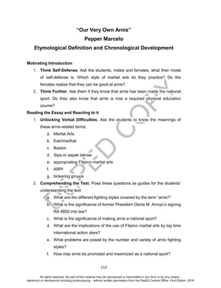 D
EPED
C
O
PY
112
“Our Very Own Arnis”
Pepper Marcelo
Etymological Definition and Chronological Development
Motivating Introduction
1. Think Self-Defense. Ask the students, males and females, what their mode
of self-defense is. Which style of martial arts do they practice? Do the
females realize that they can be good at arnis?
2. Think Further. Ask them if they know that arnis has been made the national
sport. Do they also know that arnis is now a required physical education
course?
Reading the Essay and Reacting to it
1. Unlocking Verbal Difficulties. Ask the students to know the meanings of
these arnis-related terms:
a. Martial Arts
b. Eskrima/Kali
c. Baston
d. Sipa or sepak takraw
e. appropriating Filipino martial arts
f. ARPI
g. bickering groups
2. Comprehending the Text. Pose these questions as guides for the students’
understanding the text:
a. What are the different fighting styles covered by the term “arnis?”
b. What is the significance of former President Gloria M. Arroyo’s signing
RA 9850 into law?
c. What is the significance of making arnis a national sport?
d. What are the implications of the use of Filipino martial arts by big time
international action stars?
e. What problems are posed by the number and variety of arnis fighting
styles?
f. How may arnis be promoted and maximized as a national sport?
All rights reserved. No part of this material may be reproduced or transmitted in any form or by any means -
electronic or mechanical including photocopying – without written permission from the DepEd Central Office. First Edition, 2016
 