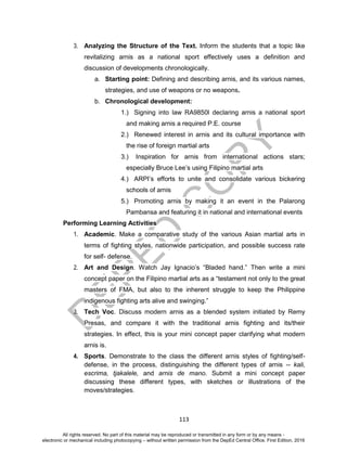 D
EPED
C
O
PY
113
3. Analyzing the Structure of the Text. Inform the students that a topic like
revitalizing arnis as a national sport effectively uses a definition and
discussion of developments chronologically.
a. Starting point: Defining and describing arnis, and its various names,
strategies, and use of weapons or no weapons.
b. Chronological development:
1.) Signing into law RA9850l declaring arnis a national sport
and making arnis a required P.E. course
2.) Renewed interest in arnis and its cultural importance with
the rise of foreign martial arts
3.) Inspiration for arnis from international actions stars;
especially Bruce Lee’s using Filipino martial arts
4.) ARPI’s efforts to unite and consolidate various bickering
schools of arnis
5.) Promoting arnis by making it an event in the Palarong
Pambansa and featuring it in national and international events
Performing Learning Activities
1. Academic. Make a comparative study of the various Asian martial arts in
terms of fighting styles, nationwide participation, and possible success rate
for self- defense.
2. Art and Design. Watch Jay Ignacio’s “Bladed hand.” Then write a mini
concept paper on the Filipino martial arts as a “testament not only to the great
masters of FMA, but also to the inherent struggle to keep the Philippine
indigenous fighting arts alive and swinging.”
3. Tech Voc. Discuss modern arnis as a blended system initiated by Remy
Presas, and compare it with the traditional arnis fighting and its/their
strategies. In effect, this is your mini concept paper clarifying what modern
arnis is.
4. Sports. Demonstrate to the class the different arnis styles of fighting/self-
defense, in the process, distinguishing the different types of arnis -- kali,
escrima, tjakalele, and arnis de mano. Submit a mini concept paper
discussing these different types, with sketches or illustrations of the
moves/strategies.
All rights reserved. No part of this material may be reproduced or transmitted in any form or by any means -
electronic or mechanical including photocopying – without written permission from the DepEd Central Office. First Edition, 2016
 