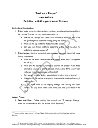 D
EPED
C
O
PY
114
“Fusion vs. Fission”
Isaac Asimov
Definition with Comparison and Contrast
Motivational Introduction
1. Think. Make students reflect on the current problems besetting the world and
the country. The teacher may ask these questions.
a. Next to the carnage and destruction inflicted by the ISIS, which are
the gravest global problems beleaguering the world?
b. What are the top problems that our country faces?
c. Can you rank these problems according to the most important for
global and national concerns?
2. Think further. Ask the students these questions to make them think more
deeply for answers.
a. What will the world’s major source of energy when and if oil supplies
will run out?
b. What are the country’s alternative sources of energy? Can these
alternative sources of energy replace oil when and if the country can
no longer import nor produce sufficient oil?
c. Can we rely on solar energy as substitute for oil as energy source?
d. Would atomic or nuclear energy and its wastes be made safe enough
for daily use?
e. Do you think there is an ongoing energy race among the super
powers, the way there were some arms race and space race in the
past?
Lesson Proper
3. Read and React. Before reading the excerpt from “Tomorrow’s Energy,”
make the students know who the author, Isaac Asimov is.5
5
“Famous People: Isaac Asimov” in http://www.thefamouspeople.com/profiles/isaac-asimov-
158.php
All rights reserved. No part of this material may be reproduced or transmitted in any form or by any means -
electronic or mechanical including photocopying – without written permission from the DepEd Central Office. First Edition, 2016
 