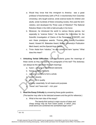 D
EPED
C
O
PY
115
a. Would they know that this immigrant to America was a great
professor of biochemistry (with a Ph.D. in biochemistry from Columbia
University), who taught science, wrote science books for children and
adults, wrote hundreds of fiction (including novels), first used the term
robotics, and developed the Three Laws of Robotics? The National
Robotics Week in the USA is held annually in his honor.
b. Moreover, he introduced the world to various literary genres, but
especially to “science fiction.” He founded the Committee for the
Scientific Investigation of Claims of the Paranormal (CSICOP), and
won these prestigious awards: Thomas Alva Edison Foundation
Award, Howard W. Blakeslee Award, Boston University's Publication
Merit Award, and the Special Hugo Award.
c. Trivia- Aside from “robotics,” he also coined the term “spome.” What
does this mean?
4. Unlocking Verbal Difficulties. Can the students guess the meanings of
these words as they are used in the paragraphs of the text? The dictionary
can always be the referee for the right meanings:
a. fusion – merging of two different elements
b. fission- splitting into parts
c. coalesce- combine to form a whole
d. subtly - cleverly
e. prime- first in quality
f. virtually- essentially; for all means and purposes
g. “haves” and “have-nots” – rich; poor
5. Read the Essay Critically by answering these guide questions.
(The teacher may refer to the italicized answers and the grid for reference.)
a. What is the main idea of the essay?
The twenty-first century’s major source of clean and
cheap energy may be from fusion power, in which “very
small atoms are combined into somewhat larger ones”6
6
Ibid. 152.
All rights reserved. No part of this material may be reproduced or transmitted in any form or by any means -
electronic or mechanical including photocopying – without written permission from the DepEd Central Office. First Edition, 2016
 