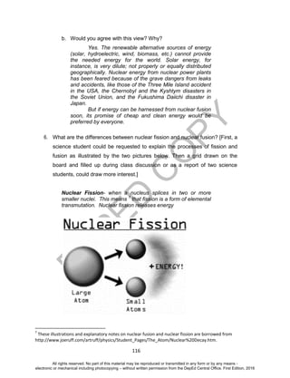 D
EPED
C
O
PY
116
b. Would you agree with this view? Why?
Yes. The renewable alternative sources of energy
(solar, hydroelectric, wind, biomass, etc.) cannot provide
the needed energy for the world. Solar energy, for
instance, is very dilute; not properly or equally distributed
geographically. Nuclear energy from nuclear power plants
has been feared because of the grave dangers from leaks
and accidents, like those of the Three Mile Island accident
in the USA, the Chernobyl and the Kyshtym disasters in
the Soviet Union, and the Fukushima Daiichi disaster in
Japan.
But if energy can be harnessed from nuclear fusion
soon, its promise of cheap and clean energy would be
preferred by everyone.
6. What are the differences between nuclear fission and nuclear fusion? [First, a
science student could be requested to explain the processes of fission and
fusion as illustrated by the two pictures below. Then a grid drawn on the
board and filled up during class discussion or as a report of two science
students, could draw more interest.]
Nuclear Fission- when a nucleus splices in two or more
smaller nuclei. This means 7
that fission is a form of elemental
transmutation. Nuclear fission releases energy
7
These illustrations and explanatory notes on nuclear fusion and nuclear fission are borrowed from
http://www.joeruff.com/artruff/physics/Student_Pages/The_Atom/Nuclear%20Decay.htm.
All rights reserved. No part of this material may be reproduced or transmitted in any form or by any means -
electronic or mechanical including photocopying – without written permission from the DepEd Central Office. First Edition, 2016
 