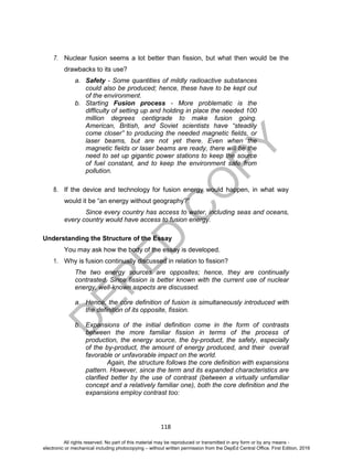 D
EPED
C
O
PY
118
7. Nuclear fusion seems a lot better than fission, but what then would be the
drawbacks to its use?
a. Safety - Some quantities of mildly radioactive substances
could also be produced; hence, these have to be kept out
of the environment.
b. Starting Fusion process - More problematic is the
difficulty of setting up and holding in place the needed 100
million degrees centigrade to make fusion going.
American, British, and Soviet scientists have “steadily
come closer” to producing the needed magnetic fields, or
laser beams, but are not yet there. Even when the
magnetic fields or laser beams are ready, there will be the
need to set up gigantic power stations to keep the source
of fuel constant, and to keep the environment safe from
pollution.
8. If the device and technology for fusion energy would happen, in what way
would it be “an energy without geography?”
Since every country has access to water, including seas and oceans,
every country would have access to fusion energy.
Understanding the Structure of the Essay
You may ask how the body of the essay is developed.
1. Why is fusion continually discussed in relation to fission?
The two energy sources are opposites; hence, they are continually
contrasted. Since fission is better known with the current use of nuclear
energy, well-known aspects are discussed.
a. Hence, the core definition of fusion is simultaneously introduced with
the definition of its opposite, fission.
b. Expansions of the initial definition come in the form of contrasts
between the more familiar fission in terms of the process of
production, the energy source, the by-product, the safety, especially
of the by-product, the amount of energy produced, and their overall
favorable or unfavorable impact on the world.
Again, the structure follows the core definition with expansions
pattern. However, since the term and its expanded characteristics are
clarified better by the use of contrast (between a virtually unfamiliar
concept and a relatively familiar one), both the core definition and the
expansions employ contrast too:
All rights reserved. No part of this material may be reproduced or transmitted in any form or by any means -
electronic or mechanical including photocopying – without written permission from the DepEd Central Office. First Edition, 2016
 
