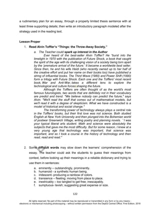 D
EPED
C
O
PY
122
a rudimentary plan for an essay, through a properly limited thesis sentence with at
least three supporting details; then write an introductory paragraph modeled after the
strategy used in the reading text.
Lesson Proper
1. Read Alvin Toffler’s “Things: the Throw-Away Society.”
a. The Teacher could spark up interest in the Author
Ever heard of the best-seller Alvin Toffler? He “burst into the
limelight in 1970 with the publication of Future Shock, a book that caught
the spirit of the age with its challenging vision of a society being torn apart
by the ‘premature arrival of the future.’ It became a worldwide best seller.
Since then, he and his wife Heidi (who recently owned up to her half of
the creative effort and put her name on their books too) have published a
string of influential books. The Third Wave (1980) and Power Shift (1990)
form a trilogy with Future Shock. Each one and the Tofflers' most recent
book, War and Anti-War, takes a different lens to explore the
technological and culture forces shaping the future.
Although the Tofflers are often thought of as the world's most
famous futurologists, two words that are definitely not in their vocabulary
are predict and trend. "We believe nobody can predict the future," says
Alvin. "We'll read the stuff that comes out of mathematical models, but
we'll read it with a degree of skepticism. What we have constructed is a
model of historical and social change."
The transforming power of technology always plays a central role
in the Tofflers’ books, but their first love was not science. Both studied
English at New York University and then plunged into the Bohemian world
of postwar Greenwich Village, writing poetry and planning novels. ``I was
your typical liberal arts student. Math and science were absolutely the
subjects that gave me the most difficulty. But for some reason, I knew at a
very young age that technology was important, that science was
important, and so I took a course in the history of technology and then
read, read and read.''
2. Some difficult words may slow down the learners’ comprehension of the
essay. The teacher could ask the students to guess their meanings from
context, before looking up their meanings in a reliable dictionary and trying to
use them in sentences:
a. eminently – outstandingly, prominently.
b. humanoid - a synthetic human being.
c. iridescent- producing a rainbow of colors.
d. transience – fleeting; moving from place to place.
e. inextricably – too tangled to get free; inescapably.
f. sumptuous- lavish; suggesting great expense or size.
All rights reserved. No part of this material may be reproduced or transmitted in any form or by any means -
electronic or mechanical including photocopying – without written permission from the DepEd Central Office. First Edition, 2016
 