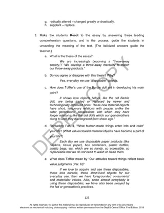 D
EPED
C
O
PY
123
g. radically altered – changed greatly or drastically.
h. supplant – replace.
3. Make the students React to the essay by answering these leading
comprehension questions, and in the process, guide the students in
unraveling the meaning of the text. (The italicized answers guide the
teacher.)
a. What is the thesis of the essay?
We are increasingly becoming a “throw-away
society.”/ “We develop a throw-away mentality to match
our throw-away products.”
b. Do you agree or disagree with this thesis? Why?
Yes, everyday we use “disposable” objects.
c. How does Toffler’s use of the Barbie doll aid in developing his main
point?
It shows how objects before, like the old Barbie
doll, are being traded or replaced by newer and
technologically improved ones. These new material objects
have short, temporary relations with people, unlike the
older generations’ possessions with which they have
longer relations, like the old dolls which our grandmothers
clung to until they disintegrated from sheer age.”
d. Rereading Par. 4, “What human-made things enter into and color”
your life? (What values toward material objects have become a part of
your life?)
Each day we use disposable paper products (like
napkins, tissue paper), box containers, plastic bottles,
plastic bags, etc. which are so handy, so accessible, so
replaceable that we do not need to wash or clean them.
e. What does Toffler mean by “Our attitudes toward things reflect basic
value judgments (Par. 6)?
If we love to acquire and use these disposables,
these less durable, these short-lived objects for our
everyday use, then we have foregrounded consumerist
and materialist values. Also, since almost everybody is
using these disposables, we have also been swayed by
the fad or generation’s practices.
All rights reserved. No part of this material may be reproduced or transmitted in any form or by any means -
electronic or mechanical including photocopying – without written permission from the DepEd Central Office. First Edition, 2016
 