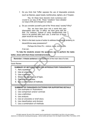 D
EPED
C
O
PY
124
f. Do you think that Toffler opposes the use of disposable products
(such as Kleenex, paper towels, toothbrushes, lighters, etc.)? Explain.
Yes, for these have become more numerous and
crucial to our way of life. These “creations” have dictated
our ways of life and changed our values.
g. Do you consider yourself a part of the “throw away” society? Why?
Yes, we have been born into a world that uses
disposables each day. In effect, we have gone with the
flow. For instance, instead of using handkerchiefs that
have to be washed after each use, a small box of tissue
paper would be very handy.
h. Which is the best course of action to address the growing tendency to
discard/throw away possessions?
Perhaps the three R’s – reduce, reuse, and recycle,
if we can.
To help the students answer the questions and to perform the tasks
better, share with them these reminders/reviews:
Quick Review
SUMMARY OF PARAGRAPH PATTERNS FOR SUPPORTING DETAILS
1. Use examples or illustrations
2. Use comparison and/or contrast
3. Use a definition
4. Use analysis
5. Use an anecdote or brief story
6. Use classification and division
7. Use a combination of methods
SUMMARY OF METHODS USED FOR INTRODUCTORY PARAGRAPHS
1. Ask a question.
2. Use an anecdote.
3. Use a quotation.
4. Stress the significance of topic.
5. Give a brief overview.
6. Use a combination of methods.
Reminder: A thesis sentence is the statement of the main idea of a text.
All rights reserved. No part of this material may be reproduced or transmitted in any form or by any means -
electronic or mechanical including photocopying – without written permission from the DepEd Central Office. First Edition, 2016
 