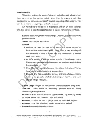 D
EPED
C
O
PY
125
Learning Activity
This activity enriches the students’ views on materialism as it relates to their
lives. Moreover, as the planning activity forces them to prepare a main idea
expressed in one sentence, and specify several supporting details under it, they
learn the rudiments of preparing an outline for an essay.
Ask the students to choose one of these topics, write an apt thesis sentence
for it, then provide at least three specific details to support his/her main point/thesis.
Example: Topic: Why Metro Deals /Ensogo/ Groupon Discount Sales / CPA
promos succeed
Thesis: Filipinos love CPA promos.
Support:
 Because the CPA “piso” fare affords almost 90% airfare discount for
local and international destinations, many Filipinos take advantage of
the opportunity to travel to places they may have wanted to see but
never could afford.
 As CPA provides a year or several months of travel period, many
Filipinos can map out what holidays/dates are most appropriate to book
their schedules.
 Since CPA has widened its local and international destinations, Filipinos
have wider choices of vacation or pleasure trips.
 Because CPA has upgraded its services and time schedules, Filipino
travelers are generally satisfied with the improved services and wider
choices of flight schedules.
1. Art and Design- Why do car manufacturers change body styles every year?
2. Tech-Voc - What effects do advertising gimmicks have on buying
unnecessary home products?
3. IA and IT - Why I won’t trade my ----- (Apple Ipad Pro/ my Samsung Galaxy
S6 Edge+/ IPhone 6S+/ Yoga Tab 3 Pro/Lily Camera)
4. Academic - What do you think of garage sales? Of “ukay-ukay” bargains?
5. Academic - How does advertising support a materialistic society?
6. Sports - Life without disposable products
All rights reserved. No part of this material may be reproduced or transmitted in any form or by any means -
electronic or mechanical including photocopying – without written permission from the DepEd Central Office. First Edition, 2016
 