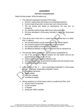 D
EPED
C
O
PY
127
ASSESSMENT
Part One: Comprehension
Select the best answer. Write the letters only.
1. This statement expresses the thesis of the essay:
a. Humans’ relationships with things are increasingly temporary.
b. Human-made things enter into and color one’s consciousness.
c. The old society was based on permanence; the new one, on
transience.
d. Our attitudes towards things reflect basic value judgments.
e. We have developed a throw-away mentality to match our throw-away
products.
2. “This will be even more true in a super-industrial society than it is today”
(Par. 4) refers to:
a. the contrast between human-made objects and natural objects
b. the increasing appeal of technologically produced objects
c. the intimate realities of human beings’ existence
d. the difference between a natural environment and an industrial one
3. The dramatic difference between past and future societies(Par 6):
a. lies in the young girl’s attitude towards her new barbie vis-à-vis her
grandmother’s clinging to her old one
b. reflects diametrically opposed attitudes to life
c. distinguishes between old permanent societies and new transient ones
d. contrasts past and future values
4. In the last line of Par. 7, “… she is inextricably embedded in a throw-away
culture,” the phrase “inextricably embedded” means:
a. hopelessly intertwined
b. deeply related
c. difficult to untangle
d. inevitable to happen
5. Strong resistance to a throw-away culture is usually found (Pars. 8-9):
a. among French housewives
b. in poor societies
c. in Sweden
d. among pre-1960’s societies
All rights reserved. No part of this material may be reproduced or transmitted in any form or by any means -
electronic or mechanical including photocopying – without written permission from the DepEd Central Office. First Edition, 2016
 