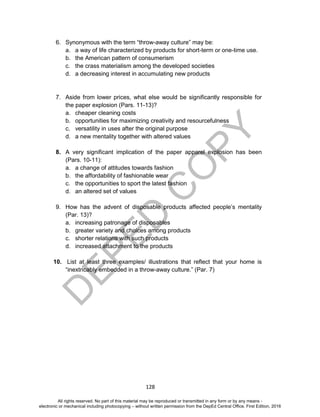 D
EPED
C
O
PY
128
6. Synonymous with the term “throw-away culture” may be:
a. a way of life characterized by products for short-term or one-time use.
b. the American pattern of consumerism
c. the crass materialism among the developed societies
d. a decreasing interest in accumulating new products
7. Aside from lower prices, what else would be significantly responsible for
the paper explosion (Pars. 11-13)?
a. cheaper cleaning costs
b. opportunities for maximizing creativity and resourcefulness
c. versatility in uses after the original purpose
d. a new mentality together with altered values
8. A very significant implication of the paper apparel explosion has been
(Pars. 10-11):
a. a change of attitudes towards fashion
b. the affordability of fashionable wear
c. the opportunities to sport the latest fashion
d. an altered set of values
9. How has the advent of disposable products affected people’s mentality
(Par. 13)?
a. increasing patronage of disposables
b. greater variety and choices among products
c. shorter relations with such products
d. increased attachment to the products
10. List at least three examples/ illustrations that reflect that your home is
“inextricably embedded in a throw-away culture.” (Par. 7)
All rights reserved. No part of this material may be reproduced or transmitted in any form or by any means -
electronic or mechanical including photocopying – without written permission from the DepEd Central Office. First Edition, 2016
 