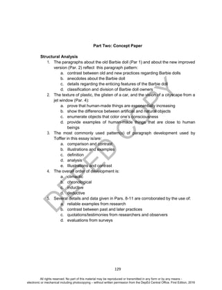D
EPED
C
O
PY
129
Part Two: Concept Paper
Structural Analysis
1. The paragraphs about the old Barbie doll (Par 1) and about the new improved
version (Par. 2) reflect this paragraph pattern:
a. contrast between old and new practices regarding Barbie dolls
b. anecdotes about the Barbie doll
c. details regarding the enticing features of the Barbie doll
d. classification and division of Barbie doll owners
2. The texture of plastic, the glisten of a car, and the vision of a cityscape from a
jet window (Par. 4):
a. prove that human-made things are exponentially increasing
b. show the difference between artificial and natural objects
c. enumerate objects that color one’s consciousness
d. provide examples of human-made things that are close to human
beings
3. The most commonly used pattern(s) of paragraph development used by
Toffler in this essay is/are:
a. comparison and contrast
b. illustrations and examples
c. definition
d. analysis
e. Illustrations and contrast
4. The overall order of development is:
a. climactic
b. chronological
c. inductive
d. deductive
5. Several details and data given in Pars. 8-11 are corroborated by the use of:
a. reliable examples from research
b. contrast between past and later practices
c. quotations/testimonies from researchers and observers
d. evaluations from surveys
All rights reserved. No part of this material may be reproduced or transmitted in any form or by any means -
electronic or mechanical including photocopying – without written permission from the DepEd Central Office. First Edition, 2016
 