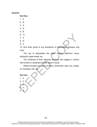 D
EPED
C
O
PY
130
Answers
Part One:
1. E
2. B
3. A
4. D
5. B
6. A
7. C
8. D
9. C
10. Give three points to any illustrations of disposables (Answers may
vary):
The use of disposables like paper napkins, bathroom tissue,
toothpicks, paper towels, etc.
The containers of food- delivered products, like nuggets in cartons,
fried chicken in cardboard buckets, pizza in boxes
Plastic and glass containers of drinks, condiments, soda, soy, vinegar,
oil, chocolate, milk, etc.
Part Two
1. A
2. C
3. E
4. C
5. C
All rights reserved. No part of this material may be reproduced or transmitted in any form or by any means -
electronic or mechanical including photocopying – without written permission from the DepEd Central Office. First Edition, 2016
 