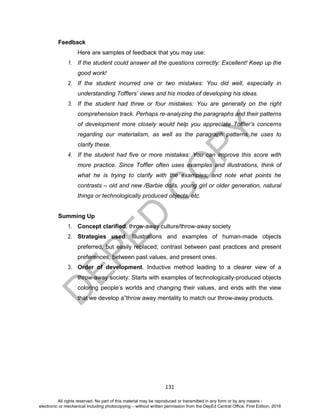 D
EPED
C
O
PY
131
Feedback
Here are samples of feedback that you may use:
1. If the student could answer all the questions correctly: Excellent! Keep up the
good work!
2. If the student incurred one or two mistakes: You did well, especially in
understanding Tofflers’ views and his modes of developing his ideas.
3. If the student had three or four mistakes: You are generally on the right
comprehension track. Perhaps re-analyzing the paragraphs and their patterns
of development more closely would help you appreciate Toffler’s concerns
regarding our materialism, as well as the paragraph patterns he uses to
clarify these.
4. If the student had five or more mistakes: You can improve this score with
more practice. Since Toffler often uses examples and illustrations, think of
what he is trying to clarify with the examples; and note what points he
contrasts – old and new /Barbie dolls, young girl or older generation, natural
things or technologically produced objects, etc.
Summing Up
1. Concept clarified. throw-away culture/throw-away society
2. Strategies used. Illustrations and examples of human-made objects
preferred, but easily replaced; contrast between past practices and present
preferences, between past values, and present ones.
3. Order of development. Inductive method leading to a clearer view of a
throw-away society: Starts with examples of technologically-produced objects
coloring people’s worlds and changing their values, and ends with the view
that we develop a”throw away mentality to match our throw-away products.
All rights reserved. No part of this material may be reproduced or transmitted in any form or by any means -
electronic or mechanical including photocopying – without written permission from the DepEd Central Office. First Edition, 2016
 