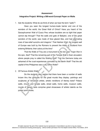 D
EPED
C
O
PY
132
Assessment
Integrative Project: Writing a 500-word Concept Paper on Walls
1. Ask the students: What do we think of when we hear the term “walls”?
Have you seen the longest human-made barrier and one of the
wonders of the world, the Great Wall of China? Have you heard of the
Sacsayhuaman Wall of Cusco Peru whose boulders are so tight that paper
cannot slip through? That the walls and gate of Babylon, one of the great
wonders of the world, was made of blue glazed tiles, and had alternating
rows of bas-relief aurochs and dragons? That Hadrian Wall, the longest wall
of Europe was built by the Romans to prevent the tribes of Scotland from
entering Brittania, their colony at the time?
That the Walls of Troy are a monument to the ten-year Trojan War in
the epic, Iliad? That the remaining part of the Temple Wall in East Jerusalem
where people pray is called the Wailing Wall? That the Germans today are
ashamed of the cruel experiences connoted by the Berlin Wall? That the old
capital of the Philippines was a city within Walls?
2. Of Famous Artistic Walls
Do the students also realize that there have been a number of walls
known thru the centuries for the great murals they display: paintings and
sculptures of renowned artists, artistic renditions of literary texts? Palace
walls, church and temple walls, street walls, home walls, museum walls,
murals of literary texts comprise great showcases of artistic talents as the
power point shows.
All rights reserved. No part of this material may be reproduced or transmitted in any form or by any means -
electronic or mechanical including photocopying – without written permission from the DepEd Central Office. First Edition, 2016
 