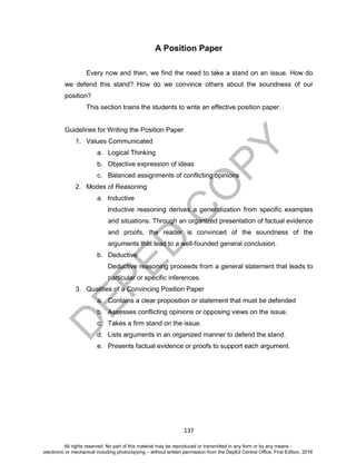 D
EPED
C
O
PY
137
A Position Paper
Every now and then, we find the need to take a stand on an issue. How do
we defend this stand? How do we convince others about the soundness of our
position?
This section trains the students to write an effective position paper.
Guidelines for Writing the Position Paper
1. Values Communicated
a. Logical Thinking
b. Objective expression of ideas
c. Balanced assignments of conflicting opinions
2. Modes of Reasoning
a. Inductive
Inductive reasoning derives a generalization from specific examples
and situations. Through an organized presentation of factual evidence
and proofs, the reader is convinced of the soundness of the
arguments that lead to a well-founded general conclusion.
b. Deductive
Deductive reasoning proceeds from a general statement that leads to
particular or specific inferences.
3. Qualities of a Convincing Position Paper
a. Contains a clear proposition or statement that must be defended
b. Assesses conflicting opinions or opposing views on the issue.
c. Takes a firm stand on the issue.
d. Lists arguments in an organized manner to defend the stand.
e. Presents factual evidence or proofs to support each argument.
All rights reserved. No part of this material may be reproduced or transmitted in any form or by any means -
electronic or mechanical including photocopying – without written permission from the DepEd Central Office. First Edition, 2016
 
