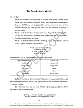 D
EPED
C
O
PY
138
“The Case for Short Words”
Introduction
1. Inform the students that language is arbitrary and writers choose words
freely. Many students think that their writing becomes more impressive when
they use highfalutin, ornate, polysyllabic words, and complicated syntax.
Simple language and have greater impact on the audience, according to
some scholars.
2. Ask the students how they choose words when they write their compositions.
Do they use a dictionary or a thesaurus? What kind of words do they prefer?
3. Ask their bases for their reference.
4. Ask the students to comment on the following ending lines from the famous
poem “Ulysses” by Alfred Lord Tennyson.
“Made weak by time and fate
But strong in will
To strive, to seek, to find,
and not to yield.”
The same idea can be expressed through similar expressions:
Alternative Expression Original Text
weakened
strong-willed
struggle
discover
unyielding
made weak
strong in will
strive
find
not to yield
Call their attention to the influence of rhythm (i.e., the succession of stressed
and unstressed syllables), brevity, and syntactic structures, specifically parallelism,
or the poet’s choice.
Give the class these last two lines of William Shakespeare’s “Sonnet XVIII”:
Ask them to react to these verses.
So long as men can breathe and eyes can see,
So long lives this, and this gives life to thee.
All rights reserved. No part of this material may be reproduced or transmitted in any form or by any means -
electronic or mechanical including photocopying – without written permission from the DepEd Central Office. First Edition, 2016
 