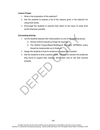 D
EPED
C
O
PY
139
Lesson Proper
1. What is the proposition of this selection?
2. Ask the students to prepare a list of the reasons given in the selection for
using short words.
3. Encourage the students to express their stand on the issue of using short
words whenever possible.
Concluding Activity
1. Let the students express their initial position on one of the following issues:
a. School uniforms should no longer be required.
b. The Mother-Tongue-Based-Multilingual Education (MTBMLE) policy
should be implemented up to Grade 6.
2. Assign the students to look for evidence to support their position.
3. Ask the students to write a position paper. Tell them to mention the evidences
they found to support their reasons. Show them how to cite their sources
properly.
All rights reserved. No part of this material may be reproduced or transmitted in any form or by any means -
electronic or mechanical including photocopying – without written permission from the DepEd Central Office. First Edition, 2016
 