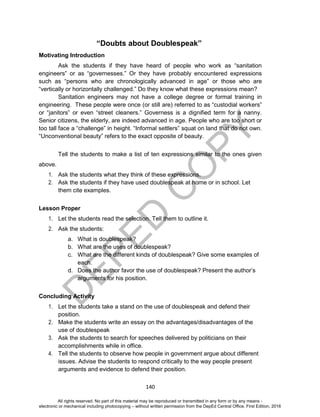 D
EPED
C
O
PY
140
“Doubts about Doublespeak”
Motivating Introduction
Ask the students if they have heard of people who work as “sanitation
engineers” or as “governesses.” Or they have probably encountered expressions
such as “persons who are chronologically advanced in age” or those who are
“vertically or horizontally challenged.” Do they know what these expressions mean?
Sanitation engineers may not have a college degree or formal training in
engineering. These people were once (or still are) referred to as “custodial workers”
or “janitors” or even “street cleaners.” Governess is a dignified term for a nanny.
Senior citizens, the elderly, are indeed advanced in age. People who are too short or
too tall face a “challenge” in height. “Informal settlers” squat on land that do not own.
“Unconventional beauty” refers to the exact opposite of beauty.
Tell the students to make a list of ten expressions similar to the ones given
above.
1. Ask the students what they think of these expressions.
2. Ask the students if they have used doublespeak at home or in school. Let
them cite examples.
Lesson Proper
1. Let the students read the selection. Tell them to outline it.
2. Ask the students:
a. What is doublespeak?
b. What are the uses of doublespeak?
c. What are the different kinds of doublespeak? Give some examples of
each.
d. Does the author favor the use of doublespeak? Present the author’s
arguments for his position.
Concluding Activity
1. Let the students take a stand on the use of doublespeak and defend their
position.
2. Make the students write an essay on the advantages/disadvantages of the
use of doublespeak
3. Ask the students to search for speeches delivered by politicians on their
accomplishments while in office.
4. Tell the students to observe how people in government argue about different
issues. Advise the students to respond critically to the way people present
arguments and evidence to defend their position.
All rights reserved. No part of this material may be reproduced or transmitted in any form or by any means -
electronic or mechanical including photocopying – without written permission from the DepEd Central Office. First Edition, 2016
 