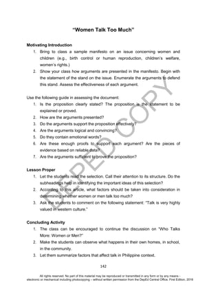 D
EPED
C
O
PY
142
“Women Talk Too Much”
Motivating Introduction
1. Bring to class a sample manifesto on an issue concerning women and
children (e.g., birth control or human reproduction, children’s welfare,
women’s rights.)
2. Show your class how arguments are presented in the manifesto. Begin with
the statement of the stand on the issue. Enumerate the arguments to defend
this stand. Assess the effectiveness of each argument.
Use the following guide in assessing the document:
1. Is the proposition clearly stated? The proposition is the statement to be
explained or proved.
2. How are the arguments presented?
3. Do the arguments support the proposition effectively?
4. Are the arguments logical and convincing?
5. Do they contain emotional words?
6. Are these enough proofs to support each argument? Are the pieces of
evidence based on reliable data?
7. Are the arguments sufficient to prove the proposition?
Lesson Proper
1. Let the students read the selection. Call their attention to its structure. Do the
subheadings help in identifying the important ideas of this selection?
2. According to this article, what factors should be taken into consideration in
determining whether women or men talk too much?
3. Ask the students to comment on the following statement: “Talk is very highly
valued in western culture.”
Concluding Activity
1. The class can be encouraged to continue the discussion on “Who Talks
More: Women or Men?”
2. Make the students can observe what happens in their own homes, in school,
in the community.
3. Let them summarize factors that affect talk in Philippine context.
All rights reserved. No part of this material may be reproduced or transmitted in any form or by any means -
electronic or mechanical including photocopying – without written permission from the DepEd Central Office. First Edition, 2016
 